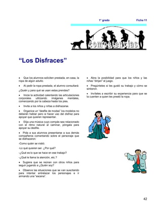 42
1° grado Ficha 11
“Los Disfraces”
 Que los alumnos soliciten prestada, en casa, la
ropa de algún adulto.
 Al pedir la ropa prestada, el alumno consultará:
¿Quién y para qué se usan estas prendas?
 Inicie la actividad calentando las articulaciones
corporales utilizando imágenes mentales,
comenzando por la cabeza hasta los pies.
 Invite a los niños y niñas a disfrazarse.
 Organice un “desfile de modas” los modelos no
deberán hablar pero si hacer uso del disfraz para
apoyar que quieren representar.
 Elija una música cuyo compás sea relacionado
con el ritmo natural al caminar, póngala para
apoyar su desfile.
 Pida a sus alumnos presentarse a sus demás
compañeros comentando sobre el personaje que
se disfrazaron:
-Como quién se vistió.
-Lo qué quieren ser. ¿Por qué?
-¿Qué es lo que se hace en ese trabajo?
-¿Qué le llama la atención, etc.?
 Sugiera que se reúnan con otros niños para
seguir jugando a ¿Quién soy?
 Observe las situaciones que se van suscitando
para intentar entrelazar los personajes e ir
armando una “escena”.
 Abra la posibilidad para que los niños y las
niñas “dirijan” el juego.
 Pregúnteles si les gustó su trabajo y cómo se
sintieron.
 Invíteles a escribir su experiencia para que se
la cuenten a quien les prestó la ropa.
 