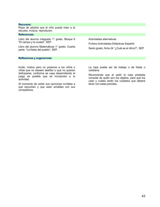 43
Recursos:
Ropa de adultos que el niño pueda traer a la
escuela, música, reproductor.
Referencias:
Libro del alumno integrado 1° grado, Bloque 6
“El campo y la ciudad”, SEP.
Libro del alumno Matemáticas 1° grado, Cuarta
parte: “La fiesta del pueblo”, SEP.
Actividades alternativas:
Fichero Actividades Didácticas Español
Sexto grado, ficha 24 “¿Cuál es el oficio?”, SEP
Reflexiones y sugerencias:
Invite, motive pero no presione a los niños o
niñas que no deseen desfilar o que no quieran
disfrazarse, conforme se vaya desarrollando el
juego es posible que se incorporen a la
actividad.
Al momento de verter sus opiniones invíteles a
que escuchen y que sean amables con sus
compañeros.
La ropa puede ser de trabajo o de fiesta o
cotidiana.
Recomiende que al pedir la ropa prestada
consulte de quién son los objetos, para qué los
usan y cuáles serán los cuidados que deberá
tener con estas prendas.
 