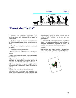 47
1° Grado Ficha 12
“Pares de oficios”
 Propicie un ambiente agradable para
conversar acerca de la ocupación de los padres de
sus alumnos.
 Divida al grupo en equipos, preferentemente
de ocho personas para iniciar el juego de los
oficios.
 Reparta a cada equipo de un juego de cartas,
ver anexo.
 Establezca las reglas del juego:
1. Barajen las cartas y distribúyanlas entre todo el
equipo.
2. Cada uno observa las que le tocaron y baja a la
mesa los pares.
3. Con las cartas que quedaron en sus manos y sin
que nadie las vea, inician uno por uno la ronda de
pasarle al compañero de la derecha una tarjeta.
4. El siguiente paso es comparar la tarjeta recibida
con las propias y si forma un nuevo par entonces
baharlo.
5. Gana el primero que se queda sin cartas.
6. El último niño o niña, que baje sus pares a la
mesa, barajará de nuevo las cartas y tomando una,
representará al grupo el oficio que en ésta se
indica (Puede solicitar la ayuda de sus
compañeros).
 Al término de cada representación, el profesor
guiará a los alumnos ganadores para plantear un
problema matemático referente al oficio en
cuestión para que sea resuelto por el equipo.
Ejemplo:
Si el paciente tiene cuatro colmillos y le quitas uno
porque está picado. ¿Cuántos le quedan? (Tres)
 