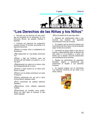53
1° grado Ficha 13
“Los Derechos de las Niñas y los Niños”
 Escuche con sus alumnos “El niño robot”
que se encuentra en la audiocinta 12, Los
hermanos Rincón, del paquete “Disfruta y
Aprende”.
 Continúe con ejercicios de preparación
corporal durante 15 minutos, de acuerdo a la
siguiente secuencia:
Estiro el cuerpo como si acabáramos de
levantarnos.
Mi cabeza dice “si”, muy amplio, ahora dice
“no”.
Subo y bajo los hombros, pues me
enviaron por las tortillas y no quiero ir: ¿Y yo
por qué?
Manteniendo los codos en la cintura, imito
los limpiaparabrisas de un carro.
Vamos a batir huevos en un tazón para
hacer un pastel.
Ahora con los dedos escribimos una carta
a máquina.
Ahora busquemos oro, así que a cavar
(cintura flexión, adelante, atrás)
Con movimiento de caderas bailemos
hawaiano.
Marchemos como militares (elevando
rodillas)
Caminamos de puntillas como ladrón,
ahora con talón para no ensuciar el piso
recién trapeado.
Con los dedos de los pies digo adiós.
 Después del calentamiento pida a sus
alumnos que exploren los siguientes
movimientos al ritmo de la música.
 En parejas, que los alumnos exploren los
movimientos del niño robot y los de la abuelita
según la letra de la canción.
 Comenten en grupo sobre lo que dice la
canción y especialmente sobre el derecho del
niño robot a ir a la escuela y a tener una
familia que lo atienda. Escuche atentamente
los comentarios de los alumnos.
 Resalte los sentimientos de seguridad,
bienestar, alegría y pertenencia que
proporciona el respeto a sus derechos
humanos.
 En equipos jueguen con el memorama
“Los derechos humanos de las niñas y los
niños” (anexo)
 