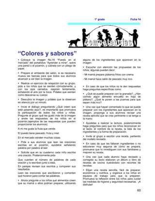 60
1° grado Ficha 14
“Colores y sabores”
 Coloque la imagen No.16 “Puesto en el
mercado” del portafolios “Aprender a mirar”, sobre
una pared o el pizarrón, y cúbrala con un pliego de
papel.
 Prepare el ambiente del salón, si es necesario
mueva las bancas para que todos sus alumnos
alcancen a ver bien la imagen.
 Realice un ejercicio de relajación con su grupo,
pida a los niños que se sienten cómodamente, y
con los ojos cerrados, respiren lentamente,
exhalando el aire por la boca. Pídales que sientan
como descansa su cuerpo.
 Descubra la imagen y pídales que la observen
en silencio por un minuto.
 Inicie el diálogo preguntando ¿Qué creen que
está pasando aquí?, es importante que promueva
la participación de todos los niños y niñas.
Pregunte al grupo qué les gustó más de la imagen
y anote las respuestas de los niños en el
pizarrón.(ejemplos de las respuestas que pueden
proporcionar los alumnos):
A mi me gusta la fruta que vende.
El puesto tiene pescado, fruta y miel.
En el mercado venden muchas cosas.
 Pida a sus alumnos que lean las oraciones
escritas en el pizarrón, ayúdelos señalando
palabra por palabra al leer.
 Solicite que en su cuaderno cada niño escriba
una oración. Posteriormente pida:
Que cuenten el número de palabras de cada
oración y lo escriban junto a ésta.
En parejas revisen sus escritos y comparen sus
resultados.
Lean las oraciones que escribieron y comenten
qué hicieron para contar las palabras.
 Ahora pregunte a los niños qué alimentos creen
que su mamá o ellos podrían preparar, utilizando
alguno de los ingredientes que aparecen en la
imagen.
 Escuche con atención las propuestas de los
niños, algunas pueden decir:
- Mi mamá prepara plátanos fritos con crema.
- Mi mamá hace caldo de pescado muy rico.
 En caso de que los niños no le den respuestas
haga preguntas específicas como:
 ¿Qué se puede preparar con la granada?, ¿Han
comido algún alimento envuelto en hoja de
plátano?, ¿Qué le ponen a las jícamas para que
sepan más rico?
 Una vez que hayan comentado lo que se puede
preparar con los ingredientes que aparecen en la
imagen, proponga a sus alumnos revisar una
receta sencilla que se crea pertinente o se tenga a
la mano.
 Ayúdeles a realizar la lectura, posteriormente
haga preguntas para que los niños reconozcan en
el texto: el nombre de la receta, la lista de los
ingredientes y la forma de preparación.
 Invite al grupo a escribir una receta, partiendo
del modelo revisado.
 En caso de que les faltaran ingredientes o no
estuvieran muy seguros de cómo se prepara,
promueva que lo investiguen con sus familiares y
mejoren su receta.
 Una vez que cada alumno haya revisado y
corregido su texto elaboren un álbum o libro de
recetas de cocina ilustrándolo con recortes de
revistas.
 Elijan una receta sencilla, fácil de preparar,
económica y nutritiva, y organice a los niños en
equipos de trabajo para que la preparen.
Promueva la reflexión entre los niños para cuidar
las medidas de higiene y seguridad necesarias. ¡A
disfrutar!
 