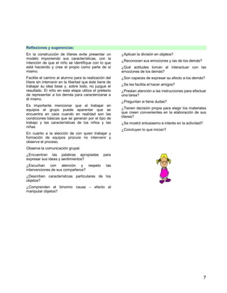 7
Reflexiones y sugerencias:
En la construcción de títeres evite presentar un
modelo imponiendo sus características, con la
intención de que el niño se identifique con lo que
está haciendo y cree el propio como parte de sí
mismo.
Facilite el camino al alumno para la realización del
títere sin intervenir en la libertad que éste tiene de
trabajar su idea base y, sobre todo, no juzgue el
resultado. El niño en esta etapa utiliza el pretexto
de representar a los demás para caracterizarse a
él mismo.
Es importante mencionar que al trabajar en
equipos el grupo puede aparentar que se
encuentra en caos cuando en realidad son las
condiciones básicas que se generan por el tipo de
trabajo y las características de los niños y las
niñas.
En cuanto a la elección de con quien trabajar y
formación de equipos procure no intervenir y
observe el proceso.
Observe la comunicación grupal.
¿Encuentran las palabras apropiadas para
expresar sus ideas y sentimientos?
¿Escuchan con atención y respeto las
intervenciones de sus compañeros?
¿Describen características particulares de los
objetos?
¿Comprenden el binomio causa – efecto al
manipular objetos?
¿Aplican la división en objetos?
¿Reconocen sus emociones y las de los demás?
¿Qué actitudes toman al interactuar con las
emociones de los demás?
¿Son capaces de expresar su afecto a los demás?
¿Se les facilita el hacer amigos?
¿Prestan atención a las instrucciones para efectuar
una tarea?
¿Preguntan si tiene dudas?
¿Tienen decisión propia para elegir los materiales
que creen convenientes en la elaboración de sus
títeres?
¿Se mostró entusiasmo e interés en la actividad?
¿Concluyen lo que inician?
 