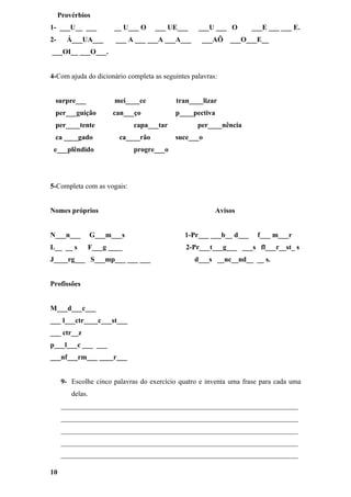 Provérbios
1- ___U__ ___           __ U___ O    ___ UE___     ___U ___ O       ___E ___ ___ E.
2-     Á___UA___        ___ A ___ ___A ___A___      ___AÕ     ___O___E__
___OI__ ___O___.


4-Com ajuda do dicionário completa as seguintes palavras:


 surpre___              mei____ce          tran____lizar
 per___guição          can___ço            p____pectiva
 per____tente                 capa___tar           per____nência
 ca ____gado             ca____rão         suce___o
 e___plêndido                 progre___o




5-Completa com as vogais:


Nomes próprios                                            Avisos


N___n___          G___m___s                   1-Pr___ ___b__ d___     f___ m___r
L__ __ s      F___g ____                       2-Pr___t___g___ ___s fl___r__st_ s
J____rg___ S___mp___ ___ ___                      d___s __nc__nd__ __ s.


Profissões


M___d___c___
___ l___ctr____c___st___
___ ctr__z
p___l___c ___ ___
___nf___rm___ ____r___


      9- Escolhe cinco palavras do exercício quatro e inventa uma frase para cada uma
         delas.
      ___________________________________________________________________
      ___________________________________________________________________
      ___________________________________________________________________
      ___________________________________________________________________
      ___________________________________________________________________

10
 