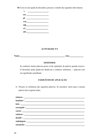 10- Com ou sem ajuda do dicionário, procura o sentido das seguintes abreviaturas:
            v.   _____________________
            art. ______________________
            pl. ______________________
            s.m.______________________
            adj.______________________
            s.f. ______________________
            adv.______________________




                                     ACTIVIDADE Nº4


Nome:_____________________________________________ Ano:______________


                                       SINÓNIMOS
        Se conhecer muitas palavras posso evitar repetições de palavra quando escrevo.
        O dicionário pode ajudar-me dando-me a conhecer sinónimos –- palavras com
        um significado semelhante.


                              EXERCÍCIOS DE APLICAÇÃO


 1- Procuro os sinónimos das seguintes palavras. Se encontrar vários para a mesma
      palavra devo registar todos.


 teimoso - _____________________________________________________________
 benfeitor - ___________________________________________________________
 belo - ________________________________________________________________
 carregado - ___________________________________________________________
 cartaz - ______________________________________________________________
 celebrar - ____________________________________________________________
 decidir - _____________________________________________________________
 embalagem - _________________________________________________________
 encontrão - ___________________________________________________________



11
 