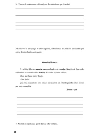 2- Escreve frases em que utilizo alguns dos sinónimos que descobri.
 _____________________________________________________________________
 _____________________________________________________________________
 _____________________________________________________________________
 _____________________________________________________________________
 _____________________________________________________________________
 _____________________________________________________________________
 _____________________________________________________________________




 3-Reescrevo e enriqueço o texto seguinte, substituindo as palavras destacadas por
 outras de significado equivalente.




                                      O coelho Silvestre


       O coelhito Silvestre aventurou uma olhada pelo exterior. Nascido de fresco não
 sabia ainda se o mundo tinha aspecto de coelho e queria sabê-lo.
       Claro que ficou maravilhado.
       - Que lindo!
       Que pena os coelhitos seus irmãos não estarem ali, rolando grandes olhos acesos
 por tanta maravilha.
                                                                Altino Tojal


     ___________________________________________________________________
     ___________________________________________________________________
     ___________________________________________________________________
     ___________________________________________________________________
     ___________________________________________________________________
     ___________________________________________________________________
     ___________________________________________________________________


 4- Assinala o significado que te parece estar correcto.



12
 