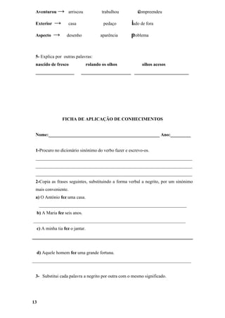 Aventurou → arriscou                    trabalhou      c
                                                        compreendeu

 Exterior   →        casa                 pedaço     l
                                                     lado de fora

 Aspecto    →      desenho              aparência    p
                                                     problema



 5- Explica por outras palavras:
 nascido de fresco               rolando os olhos         olhos acesos
 _________________          ______________________ ________________________




                FICHA DE APLICAÇÃO DE CONHECIMENTOS


 Nome:_________________________________________________ Ano:_________


 1-Procuro no dicionário sinónimo do verbo fazer e escrevo-os.
 _____________________________________________________________________
 _____________________________________________________________________
 _____________________________________________________________________
 2-Copia as frases seguintes, substituindo a forma verbal a negrito, por um sinónimo
 mais conveniente.
 a) O António fez uma casa.
     _________________________________________________________________
  b) A Maria fez seis anos.
___________________________________________________________________
  c) A minha tia fez o jantar.




  d) Aquele homem fez uma grande fortuna.
______________________________________________________________________


 3- Substitui cada palavra a negrito por outra com o mesmo significado.




13
 