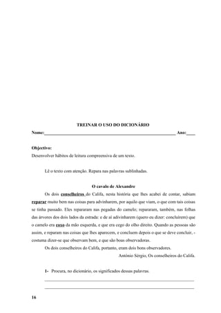 TREINAR O USO DO DICIONÁRIO
Nome:___________________________________________________________ Ano:____


Objectivo:
Desenvolver hábitos de leitura compreensiva de um texto.


       Lê o texto com atenção. Repara nas palavras sublinhadas.


                                 O cavalo de Alexandre
       Os dois conselheiros do Califa, nesta história que lhes acabei de contar, sabiam
reparar muito bem nas coisas para advinharem, por aquilo que viam, o que com tais coisas
se tinha passado. Eles repararam nas pegadas do camelo; repararam, também, nas folhas
das árvores dos dois lados da estrada: e de aí adivinharem (quero eu dizer: concluírem) que
o camelo era coxo da mão esquerda, e que era cego do olho direito. Quando as pessoas são
assim, e reparam nas coisas que lhes aparecem, e concluem depois o que se deve concluir, -
costuma dizer-se que observam bem, e que são boas observadoras.
       Os dois conselheiros do Califa, portanto, eram dois bons observadores.
                                                António Sérgio, Os conselheiros do Califa.


       1- Procura, no dicionário, os significados dessas palavras.
       ___________________________________________________________________
       ___________________________________________________________________

16
 
