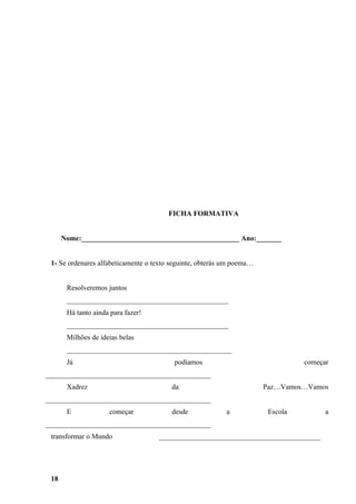 FICHA FORMATIVA


      Nome:____________________________________________ Ano:_______


 1- Se ordenares alfabeticamente o texto seguinte, obterás um poema…


       Resolveremos juntos
       _____________________________________________
       Há tanto ainda para fazer!
       _____________________________________________
       Milhões de ideias belas
       ______________________________________________
       Já                                podíamos                                começar
______________________________________________
       Xadrez                            da                            Paz…Vamos…Vamos
______________________________________________
       E             começar             desde             a            Escola         a
______________________________________________
 transformar o Mundo                _____________________________________________




 18
 