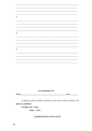 ___________________________________________________________________
     ___________________________________________________________________
     ___________________________________________________________________
     ___________________________________________________________________
     V
     ___________________________________________________________________
     ___________________________________________________________________
     ___________________________________________________________________
     ___________________________________________________________________
     X
     ___________________________________________________________________
     ___________________________________________________________________
     ___________________________________________________________________
     ___________________________________________________________________
     Z
     ___________________________________________________________________
     ___________________________________________________________________
     ___________________________________________________________________
     ___________________________________________________________________




                               ACTIVIDADES Nº5
     Nome:________________________________________________ Ano:_________


           As palavras podem também relacionar-se por terem sentido contrário: são
     palavras antónimas.
           Exemplo: alta – baixa
                    Alegre – triste


                           EXERCÍCIOS DE APLICAÇÃO



24
 