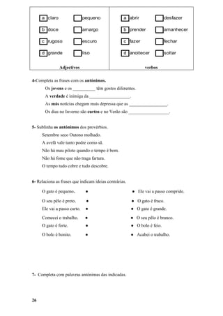 a claro                  pequeno              a abrir                 desfazer

     b doce                   amargo               b prender               amanhecer

     c rugoso                 escuro               c fazer                 fechar

     d grande                 liso                 d anoitecer             soltar


               Adjectivos                                      verbos

4-Completa as frases com os antónimos.
       Os jovens e os __________ têm gostos diferentes.
       A verdade é inimiga da __________________.
       As más notícias chegam mais depressa que as _________________.
       Os dias no Inverno são curtos e no Verão são __________________.


5- Sublinha os antónimos dos provérbios.
     Setembro seco Outono molhado.
     A avelã vale tanto podre como sã.
     Não há mau piloto quando o tempo é bom.
     Não há fome que não traga fartura.
     O tempo tudo cobre e tudo descobre.


6- Relaciona as frases que indicam ideias contrárias.

     O gato é pequeno.         ●                        ● Ele vai a passo comprido.

     O seu pêlo é preto.        ●                       ● O gato é fraco.
     Ele vai a passo curto.    ●                        ● O gato é grande.

     Comecei o trabalho.       ●                        ● O seu pêlo é branco.
     O gato é forte.           ●                        ● O bolo é feio.

     O bolo é bonito.          ●                        ● Acabei o trabalho.




7- Completa com palavras antónimas das indicadas.




26
 