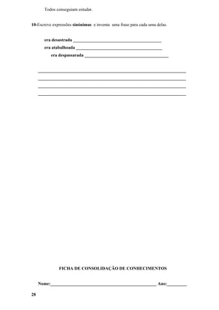 Todos conseguiam estudar.


10-Escreve expressões sinónimas e inventa uma frase para cada uma delas.


       era desastrada ________________________________________
       era atabalhoada _______________________________________
          era despassarada ______________________________________


     ___________________________________________________________________
     ___________________________________________________________________
     ___________________________________________________________________
     ___________________________________________________________________




              FICHA DE CONSOLIDAÇÃO DE CONHECIMENTOS


     Nome:________________________________________________ Ano:_________

28
 