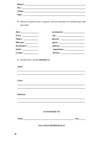 Rugoso -____________________________________________________________
     Dia - _______________________________________________________________
     Último - ____________________________________________________________
     Mole - _____________________________________________________________


     5- Observa as palavras que se seguem e procura encontrar um antónimo para cada
        uma delas:


 Doce -_________________                       involuntário -_____________________
 Fraco - ________________                      rijo - ___________________________
 Magro - _______________                       discreto - ________________________
 Diferente -_____________                      gastar - _________________________
 Desobedecer - __________                      pobreza - _______________________
 Inútil - ________________                      impaciência - ___________________
 Corado - ______________                       derrota - ________________________


     6- Inventa frases, usando sinónimos de:


     Atirar
     ___________________________________________________________________
     ___________________________________________________________________


     Carro
     ___________________________________________________________________
     ___________________________________________________________________


     Saboroso
     ___________________________________________________________________
     ___________________________________________________________________




                                   ACTIVIDADE Nº6


     Nome:___________________________________________________ Ano:______


                             PALAVRAS HOMÓGRAFAS



30
 