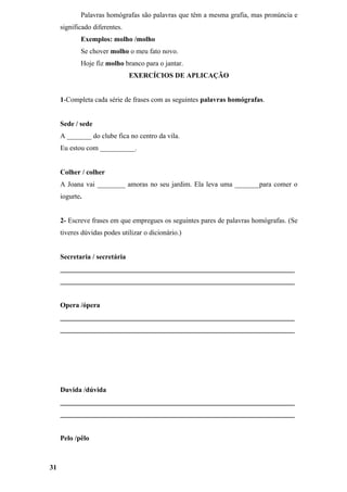 Palavras homógrafas são palavras que têm a mesma grafia, mas pronúncia e
     significado diferentes.
            Exemplos: molho /molho
            Se chover molho o meu fato novo.
            Hoje fiz molho branco para o jantar.
                               EXERCÍCIOS DE APLICAÇÃO


     1-Completa cada série de frases com as seguintes palavras homógrafas.


     Sede / sede
     A _______ do clube fica no centro da vila.
     Eu estou com __________.


     Colher / colher
     A Joana vai ________ amoras no seu jardim. Ela leva uma _______para comer o
     iogurte.


     2- Escreve frases em que empregues os seguintes pares de palavras homógrafas. (Se
     tiveres dúvidas podes utilizar o dicionário.)


     Secretaria / secretária
     ___________________________________________________________________
     ___________________________________________________________________


     Opera /ópera
     ___________________________________________________________________
     ___________________________________________________________________




     Duvida /dúvida
     ___________________________________________________________________
     ___________________________________________________________________


     Pelo /pêlo



31
 