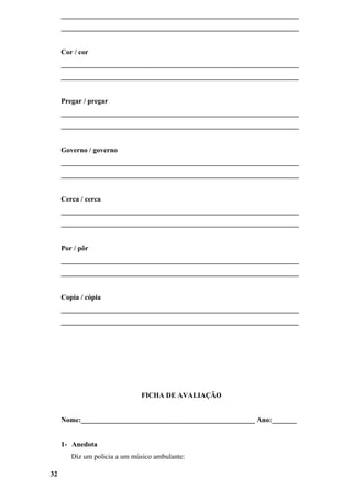 ___________________________________________________________________
     ___________________________________________________________________


     Cor / cor
     ___________________________________________________________________
     ___________________________________________________________________


     Pregar / pregar
     ___________________________________________________________________
     ___________________________________________________________________


     Governo / governo
     ___________________________________________________________________
     ___________________________________________________________________


     Cerca / cerca
     ___________________________________________________________________
     ___________________________________________________________________


     Por / pôr
     ___________________________________________________________________
     ___________________________________________________________________


     Copia / cópia
     ___________________________________________________________________
     ___________________________________________________________________




                              FICHA DE AVALIAÇÃO


     Nome:_________________________________________________ Ano:_______


     1- Anedota
        Diz um policia a um músico ambulante:

32
 