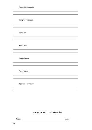 Concerto /conserto
______________________________________________________________________
______________________________________________________________________


       Emigrar / imigrar
______________________________________________________________________
______________________________________________________________________


       Hera/ era
______________________________________________________________________
______________________________________________________________________


       Asso / aço
______________________________________________________________________
______________________________________________________________________


       Houve / ouve
______________________________________________________________________
______________________________________________________________________


       Paço / passo
______________________________________________________________________
______________________________________________________________________


       Apreçar / apressar
______________________________________________________________________
______________________________________________________________________




                           FICHA DE AUTO – AVALIAÇÃO


     Nome:_______________________________________________ Ano:_________

36
 