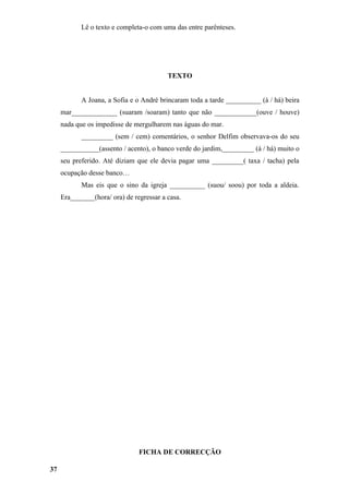 Lê o texto e completa-o com uma das entre parênteses.




                                          TEXTO


            A Joana, a Sofia e o André brincaram toda a tarde __________ (à / há) beira
     mar_____________ (suaram /soaram) tanto que não ____________(ouve / houve)
     nada que os impedisse de mergulharem nas águas do mar.
            _________ (sem / cem) comentários, o senhor Delfim observava-os do seu
     ___________(assento / acento), o banco verde do jardim,_________ (á / há) muito o
     seu preferido. Até diziam que ele devia pagar uma _________( taxa / tacha) pela
     ocupação desse banco…
            Mas eis que o sino da igreja __________ (suou/ soou) por toda a aldeia.
     Era_______(hora/ ora) de regressar a casa.




                                FICHA DE CORRECÇÃO

37
 