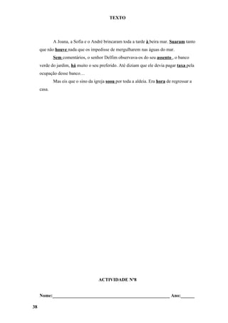 TEXTO




             A Joana, a Sofia e o André brincaram toda a tarde à beira mar. Suaram tanto
     que não houve nada que os impedisse de mergulharem nas águas do mar.
             Sem comentários, o senhor Delfim observava-os do seu assento , o banco
     verde do jardim, há muito o seu preferido. Até diziam que ele devia pagar taxa pela
     ocupação desse banco…
             Mas eis que o sino da igreja soou por toda a aldeia. Era hora de regressar a
     casa.




                                     ACTIVIDADE Nº8


     Nome:___________________________________________________ Ano:______

38
 