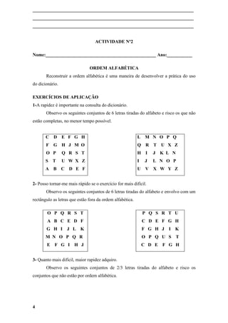 ______________________________________________________________________
______________________________________________________________________
______________________________________________________________________


                                  ACTIVIDADE Nº2

Nome:________________________________________________ Ano:___________

                               ORDEM ALFABÉTICA
       Reconstruir a ordem alfabética é uma maneira de desenvolver a prática do uso
do dicionário.

EXERCÍCIOS DE APLICAÇÃO
1-A rapidez é importante na consulta do dicionário.
       Observo os seguintes conjuntos de 6 letras tiradas do alfabeto e risco os que não
estão completas, no menor tempo possível.


       C D       E F G H                                   L    M N O P Q
       F   G H J M O                                       Q    R T     U X Z
       O P       Q R S T                                   H    I   J   K L N
       S   T     U W X Z                                   I    J   L N O P
       A B       C   D E F                                 U    V   X W Y Z


2- Posso tornar-me mais rápido se o exercício for mais difícil.
       Observo os seguintes conjuntos de 6 letras tiradas do alfabeto e envolvo com um
rectângulo as letras que estão fora da ordem alfabética.

        O P Q R S T                                            P Q S R T U
        A B C E D F                                            C D E F G H
       G H I         J L   K                                   F G H J    I K
       M N O P Q R                                             O P Q U S        T
       E    F G I      H J                                     C D E    F G H


3- Quanto mais difícil, maior rapidez adquiro.
       Observo os seguintes conjuntos de 2/3 letras tiradas do alfabeto e risco os
conjuntos que não estão por ordem alfabética.




4
 