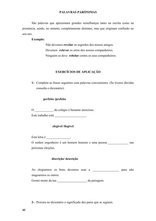 PALAVRAS PARÓNIMAS


       São palavras que apresentam grandes semelhanças tanto na escrita como na
pronúncia, sendo, no entanto, completamente distintas, mas que originam confusão no
seu uso.
       Exemplo:
                  Não devemos revelar os segredos dos nossos amigos.
                  Devemos relevar os erros dos nossos companheiros.
                  Ninguém se deve rebelar contra os seus companheiros.




                            EXERCÍCIOS DE APLICAÇÃO


       1- Completa as frases seguintes com palavras convenientes. (Se tiveres dúvidas
           consulta o dicionário).


                perfeito /prefeito


       O ____________ do colégio é bastante atencioso.
       Este trabalho está ____________________.


                        elegível /ilegível


       Esta letra é _______________.
       O senhor engenheiro é um homem honesto e uma pessoa _____________ nas
       próximas eleições.


                       discrição/ descrição


       Ao elogiarmos os bons devemos usar a _________________ para não
       magoarmos os outros.
       Gostei muito da tua ___________________ da paisagem.




       2- Procura no dicionário o significado dos pares que se seguem.

41
 