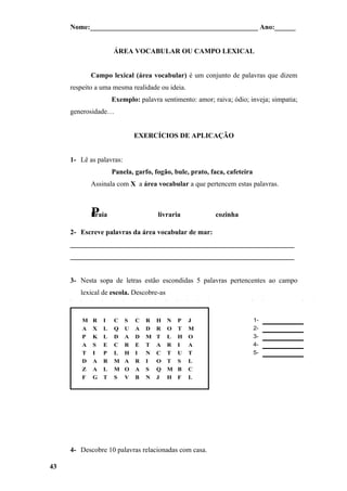 Nome:________________________________________________ Ano:______


                     ÁREA VOCABULAR OU CAMPO LEXICAL


             Campo lexical (área vocabular) é um conjunto de palavras que dizem
     respeito a uma mesma realidade ou ideia.
                     Exemplo: palavra sentimento: amor; raiva; ódio; inveja; simpatia;
     generosidade…


                              EXERCÍCIOS DE APLICAÇÃO


     1- Lê as palavras:
                     Panela, garfo, fogão, bule, prato, faca, cafeteira
             Assinala com X a área vocabular a que pertencem estas palavras.



             P
             Praia                    livraria           cozinha

     2- Escreve palavras da área vocabular de mar:
     ________________________________________________________________
     ________________________________________________________________


     3- Nesta sopa de letras estão escondidas 5 palavras pertencentes ao campo
        lexical de escola. Descobre-as


         M   R   I   C    S   C   R   H   N   P   J                       1-
         A   X   L   Q    U   A   D   R   O   T   M                       2-
         P   K   L   D    A   D   M   T   L   H   O                       3-
         A   S   E   C    R   E   T   A   R   I   A                       4-
         T   I   P   L    H   I   N   C   T   U   T                       5-
         D   A   R   M    A   R   I   O   T   S   L
         Z   A   L   M    O   A   S   Q   M   B   C
         F   G   T   S    V   B   N   J   H   F   L




     4- Descobre 10 palavras relacionadas com casa.

43
 