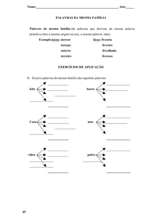 Nome:____________________________________________________ Ano:_____


                          PALAVRAS DA MESMA FAMÍLIA


      Palavras da mesma família-são palavras que derivam da mesma palavra
      primitiva (têm a mesma origem ou raiz, a mesma palavra- mãe).
              Exemplo:terra: aterrar                    livro: livraria
                              terraço                          livreiro
                              enterro                          livralhada
                              terreiro                         livresco


                            EXERCÍCIOS DE APLICAÇÃO


     1- Escreve palavras da mesma família das seguintes palavras:
                    _____________                                 _______________
      leite         _____________                 barco         _______________
                         _____________
      _______________
                    _____________                                 _______________


                    _____________                                 _______________
      Casa          _____________                 mar           _______________
                         _____________
      _______________
                    _____________                                 _______________


                    _____________                                 _______________
     vidro          _____________                 pobre
      _______________                          _____________
      _______________
                    _____________                                 _______________




45
 
