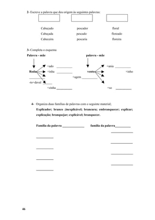 2- Escreve a palavra que deu origem às seguintes palavras:




                Cabeçudo                    pescador                      floral
                Cabeçada                    pescado                      floreado
                Cabeceira                   pescaria                      floreira


     3- Completa o esquema
     Palavra - mãe                                 palavra - mãe


                     +ado    __________                             +ania __________
      Roda           +inha __________                  vento                         +inho
      __________                          +agem __________
      -to+daval ______
                     +zinha __________                              +so      __________




        4- Organiza duas famílias de palavras com o seguinte material;
            Explicador; branco ;inexplicável; brancura; embranquecer; explicar;
            explicação; branquejar; explicável; branquecer.


            Família da palavra ______________            família da palavra__________
                                                                       ______________
            ___________
                                                                       ______________
            ___________
                                                                       ______________
            ___________
                                                                       ______________
            ___________




46
 