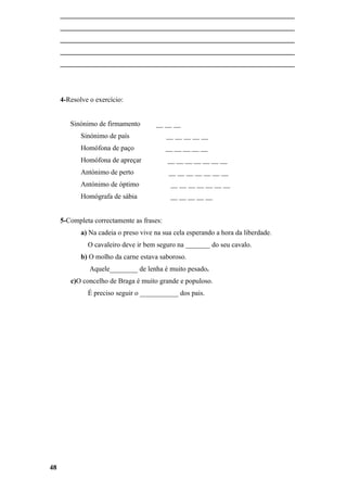 ___________________________________________________________________
     ___________________________________________________________________
     ___________________________________________________________________
     ___________________________________________________________________
     ___________________________________________________________________




     4-Resolve o exercício:


        Sinónimo de firmamento        __ __ __
            Sinónimo de país               __ __ __ __ __
            Homófona de paço               __ __ __ __ __
            Homófona de apreçar            __ __ __ __ __ __ __
            Antónimo de perto               __ __ __ __ __ __ __
            Antónimo de óptimo              __ __ __ __ __ __ __
            Homógrafa de sábia              __ __ __ __ __


     5-Completa correctamente as frases:
            a) Na cadeia o preso vive na sua cela esperando a hora da liberdade.
              O cavaleiro deve ir bem seguro na _______ do seu cavalo.
            b) O molho da carne estava saboroso.
               Aquele________ de lenha é muito pesado.
        c)O concelho de Braga é muito grande e populoso.
              É preciso seguir o ___________ dos pais.




48
 