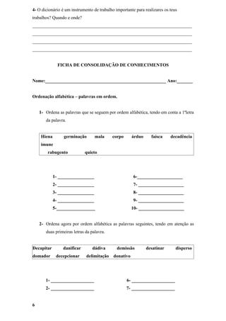 4- O dicionário é um instrumento de trabalho importante para realizares os teus
trabalhos? Quando e onde?
______________________________________________________________________
______________________________________________________________________
______________________________________________________________________
______________________________________________________________________


              FICHA DE CONSOLIDAÇÃO DE CONHECIMENTOS


Nome:_____________________________________________________ Ano:_______


Ordenação alfabética – palavras em ordem.


    1- Ordena as palavras que se seguem por ordem alfabética, tendo em conta a 1ªletra
       da palavra.


    Hiena        germinação       mala     corpo       árduo     faísca    decadência
    imune
        rabugento           quieto




            1- ________________                        6-____________________
            2- ________________                        7- ____________________
            3- ________________                        8- ____________________
            4- ________________                        9- ____________________
            5-_________________                        10- ____________________


    2- Ordena agora por ordem alfabética as palavras seguintes, tendo em atenção as
       duas primeiras letras da palavra.


Decapitar       danificar       dádiva        demissão         desatinar      disperso
domador      decepcionar     delimitação    donativo




       1- ___________________                      6- ___________________
       2- ___________________                      7- ___________________


6
 