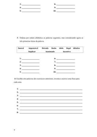 3- ___________________                      8- ___________________
       4- ___________________                      9- ___________________
       5- ___________________                     10- ___________________




    3- Ordena por ordem alfabética as palavras seguintes, mas considerando agora as
       três primeiras letras da palavra.


     Imoral        impensável       iletrado    ilusão   ídolo    ilegal   idêntico
                  Implicar                 inanimado          incentivo


       1- __________________                       6- ___________________
       2- __________________                       7- ___________________
       3- __________________                       8- ___________________
       4- __________________                       9- ___________________
       5- __________________                      10- ___________________


4- Escolhe oito palavras dos exercícios anteriores, inventa e escreve uma frase para
cada uma.


    1- ________________________________________________________________
    2- ________________________________________________________________
    3- ________________________________________________________________
    4- ________________________________________________________________
    5- ________________________________________________________________
    6- ________________________________________________________________
    7- ________________________________________________________________
    8- ________________________________________________________________




7
 
