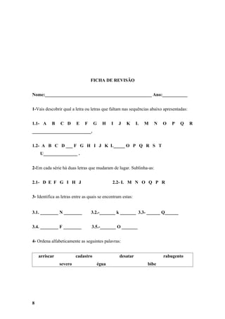 FICHA DE REVISÃO


Nome:_______________________________________________ Ano:___________


1-Vais descobrir qual a letra ou letras que faltam nas sequências abaixo apresentadas:


1.1- A     B    C D      E    F     G   H    I   J    K      L   M   N   O   P    Q      R
__________________________.


1.2- A B C D ___ F G H I J K L_____ O P Q R S T
    U_______________ .


2-Em cada série há duas letras que mudaram de lugar. Sublinha-as:


2.1- D E F G I H J                            2.2- L M N O Q P R


3- Identifica as letras entre as quais se encontram estas:


3.1. ________ N ________          3.2.-_______ k _______ 3.3- ______ Q______


3.4. ________ F ________          3.5.-_______ O _______


4- Ordena alfabeticamente as seguintes palavras:


    arriscar             cadastro                 desatar                rabugento
               severo                égua                        bibe




8
 