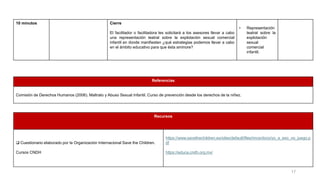 10 minutos Cierre
El facilitador o facilitadora les solicitará a los asesores llevar a cabo
una representación teatral sobre la explotación sexual comercial
infantil en donde manifiesten ¿qué estrategias podemos llevar a cabo
en el ámbito educativo para que ésta aminore?
• Representación
teatral sobre la
explotación
sexual
comercial
infantil.
Referencias
Comisión de Derechos Humanos (2006). Maltrato y Abuso Sexual Infantil. Curso de prevención desde los derechos de la niñez.
Recursos
❑ Cuestionario elaborado por la Organización Internacional Save the Children.
Cursos CNDH
https://www.savethechildren.es/sites/default/files/imce/docs/yo_a_eso_no_juego.p
df
https://educa.cndh.org.mx/
17
 