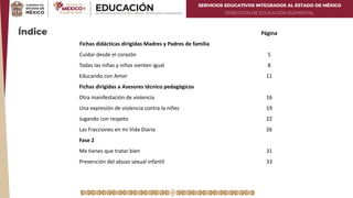 SERVICIOS EDUCATIVOS INTEGRADOS AL ESTADO DE MÉXICO
DIRECCIÓN DE EDUCACIÓN ELEMENTAL
Índice Página
Fichas didácticas dirigidas Madres y Padres de familia
Cuidar desde el corazón 5
Todas las niñas y niños sienten igual 8
Educando con Amor 11
Fichas dirigidas a Asesores técnico pedagógicos
Otra manifestación de violencia 16
Una expresión de violencia contra la niñez 19
Jugando con respeto 22
Las Fracciones en mi Vida Diaria 26
Fase 2
Me tienes que tratar bien 31
Prevención del abuso sexual infantil 33
 