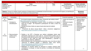 Tipo de actividad: Actividad Física
Dirigido a:
Asesores Técnico
Pedagógicos y
Docentes
Título:
“Jugando con respeto”
Fase:
2 a 5
Coordinación:
Oficina para la Inclusión
y la Convivencia
Educativa
Tiempo estimado:
Dos sesiones de 45
minutos cada uno
Objetivo: Prevenir el maltrato infantil mediante el fortalecimiento de habilidades socioemocionales, la promoción del respeto y la identificación
de conductas abusivas, todo dentro del contexto de la educación física.
Modalidad:
Presencial
Estructura de la Sesión:
Tiempo Actividades Descripción Productos esperados Recursos sugeridos
30
minutos
15
minutos
Sesión 1:
• Actividad de
sensibilización
• Reconocimiento
positivo de las
emociones.
* Se iniciará la sesión proyectando el video “Prevención del maltrato infantil”:
https://www.youtube.com/watch?v=br7syQcNAxE
• Posteriormente se preguntará al grupo ¿Cómo te sentirías si te dejaran
fuera de un juego? Se Propiciará la participación de todas y todos los
asistentes.
• Se dará una breve charla con apoyo visual sobre tipos de maltrato
(ANEXO 1)
• “Prevención de abuso sexual infantil ” (físico, emocional, negligencia).
https://www.youtube.com/watch?v=0bbaqTmQymg.
• Pedirles a los ATP y Docentes que realicen estrategias donde cada
participante proponga una acción para el reconocimiento positivo de sus
emociones donde permita que los niños reconozcan su cuerpo, sus límites y
el derecho a que nadie los dañe, para identificarlas y aprender a
gestionarlas sin violencia. (ANEXO 2)
• Se les solicitará a las y los Docentes les transmitan a las y los niños el video
“¡Denuncia el Maltrato Infantil!” y reflexionar sobre como actuar
https://www.facebook.com/SNDIF/videos/denuncia-el-maltrato-
infantil/1190965927964660/?locale=es_LA
• Realizarán un Acuerdo donde se promueve el respeto corporal entre
compañeros: no empujar, no tocar sin permiso, no burlarse con dinámicas
de confianza.
• Listado de Inclusión al
juego
• Acuerdo de respeto
corporal.
• Periódico mural de
emociones
• Pizarrón blanco
• Marcador para
pizarrón
• Hoja Bond
• Plumones
• Pelota por equipo
• Computadora
• Impresora
• Pluma
22
 