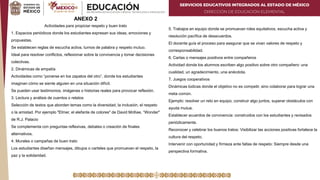 SERVICIOS EDUCATIVOS INTEGRADOS AL ESTADO DE MÉXICO
DIRECCIÓN DE EDUCACIÓN ELEMENTAL
ANEXO 2
Actividades para propiciar respeto y buen trato
1. Espacios periódicos donde los estudiantes expresan sus ideas, emociones y
propuestas.
Se establecen reglas de escucha activa, turnos de palabra y respeto mutuo.
Ideal para resolver conflictos, reflexionar sobre la convivencia y tomar decisiones
colectivas.
2. Dinámicas de empatía
Actividades como “ponerse en los zapatos del otro”, donde los estudiantes
imaginan cómo se siente alguien en una situación difícil.
Se pueden usar testimonios, imágenes o historias reales para provocar reflexión.
3. Lectura y análisis de cuentos o relatos
Selección de textos que aborden temas como la diversidad, la inclusión, el respeto
o la amistad. Por ejemplo "Elmer, el elefante de colores" de David McKee, “Wonder"
de R.J. Palacio
Se complementa con preguntas reflexivas, debates o creación de finales
alternativos.
4. Murales o campañas de buen trato
Los estudiantes diseñan mensajes, dibujos o carteles que promuevan el respeto, la
paz y la solidaridad.
5. Trabajos en equipo donde se promuevan roles equitativos, escucha activa y
resolución pacífica de desacuerdos.
El docente guía el proceso para asegurar que se vivan valores de respeto y
corresponsabilidad.
6. Cartas o mensajes positivos entre compañeros
Actividad donde los alumnos escriben algo positivo sobre otro compañero: una
cualidad, un agradecimiento, una anécdota.
7. Juegos cooperativos
Dinámicas lúdicas donde el objetivo no es competir, sino colaborar para lograr una
meta común.
Ejemplo: resolver un reto en equipo, construir algo juntos, superar obstáculos con
ayuda mutua.
Establecer acuerdos de convivencia: construidos con los estudiantes y revisados
periódicamente.
Reconocer y celebrar los buenos tratos: Visibilizar las acciones positivas fortalece la
cultura del respeto.
Intervenir con oportunidad y firmeza ante faltas de respeto: Siempre desde una
perspectiva formativa.
 