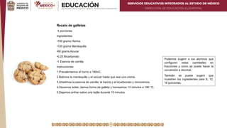 SERVICIOS EDUCATIVOS INTEGRADOS AL ESTADO DE MÉXICO
DIRECCIÓN DE EDUCACIÓN ELEMENTAL
Receta de galletas
4 porciones
Ingredientes
•180 grams Harina
•120 grams Mantequilla
•60 grams Azucar
•0.25 Bicarbonato
•1 Esencia de vainilla
Instrucciones
1.Precalentamos el horno a 180oC.
2.Batimos la mantequilla y el azúcar hasta que sea una crema.
3.Añadimos la esencia de vainilla, la harina y el bicarbonato y removemos.
4.Hacemos bolas, damos forma de galleta y horneamos 12 minutos a 180 °C.
5.Dejamos enfriar sobre una rejilla durante 15 minutos
Podemos sugerir a los alumnos que
configuren estas cantidades en
fracciones y como se puede hacer la
conversión a decimal.
También se puede sugerir que
muestren los ingredientes para 8, 12,
16 porciones.
 