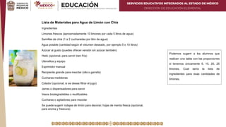 SERVICIOS EDUCATIVOS INTEGRADOS AL ESTADO DE MÉXICO
DIRECCIÓN DE EDUCACIÓN ELEMENTAL
Lista de Materiales para Agua de Limón con Chía
Ingredientes
Limones frescos (aproximadamente 10 limones por cada 5 litros de agua)
Semillas de chía (1 a 2 cucharadas por litro de agua)
Agua potable (cantidad según el volumen deseado, por ejemplo 5 o 10 litros)
Azúcar al gusto (puedes ofrecer versión sin azúcar también)
Hielo (opcional, para servir bien fría)
Utensilios y equipo
Exprimidor manual
Recipiente grande para mezclar (olla o garrafa)
Cucharas medidoras
Colador (opcional, si se desea filtrar el jugo)
Jarras o dispensadores para servir
Vasos biodegradables o reutilizables
Cucharas o agitadores para mezclar
Se puede sugerir rodajas de limón para decorar, hojas de menta fresca (opcional,
para aroma y frescura)
Podemos sugerir a los alumnos que
realicen una tabla con las proporciones
si tenemos únicamente 5, 15, 20, 25
limones. Cual sería la lista de
ingredientes para esas cantidades de
limones.
 