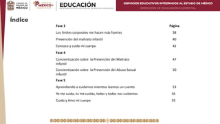 SERVICIOS EDUCATIVOS INTEGRADOS AL ESTADO DE MÉXICO
DIRECCIÓN DE EDUCACIÓN ELEMENTAL
Índice
Fase 3 Página
Los límites corporales me hacen más fuertes 38
Prevención del maltrato infantil 40
Conozco y cuido mi cuerpo 42
Fase 4
Concientización sobre la Prevención del Maltrato
Infantil
47
Concientización sobre la Prevención del Abuso Sexual
Infantil
50
Fase 5
Aprendiendo a cuidarnos mientras leemos un cuento 53
Yo me cuido, tú me cuidas, todas y todos nos cuidamos 56
Cuido y Amo mi cuerpo 59
 