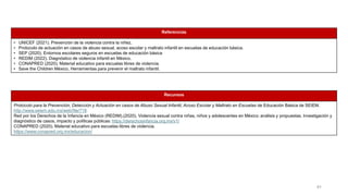 41
Referencias
• UNICEF (2021). Prevención de la violencia contra la niñez.
• Protocolo de actuación en casos de abuso sexual, acoso escolar y maltrato infantil en escuelas de educación básica.
• SEP (2020). Entornos escolares seguros en escuelas de educación básica
• REDIM (2022). Diagnóstico de violencia infantil en México.
• CONAPRED (2020). Material educativo para escuelas libres de violencia.
• Save the Children México. Herramientas para prevenir el maltrato infantil.
Recursos
Protocolo para la Prevención, Detección y Actuación en casos de Abuso Sexual Infantil, Acoso Escolar y Maltrato en Escuelas de Educación Básica de SEIEM.
http://www.seiem.edu.mx/web/file/718
Red por los Derechos de la Infancia en México (REDIM).(2020). Violencia sexual contra niñas, niños y adolescentes en México: análisis y propuestas. Investigación y
diagnóstico de casos, impacto y políticas públicas: https://derechosinfancia.org.mx/v1/
CONAPRED (2020). Material educativo para escuelas libres de violencia.
https://www.conapred.org.mx/educacion/
 
