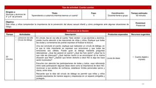 Tipo de actividad: Cuenta cuentos
Dirigido a:
Alumnas y alumnos de
5° y 6° de primaria
Título:
“Aprendiendo a cuidarnos mientras leemos un cuento”
Fase:
5
Coordinación:
Docente frente a grupo
Tiempo estimado:
60 minutos
Objetivo:
Que niñas y niños comprendan la importancia de la prevención del abuso sexual infantil y cómo protegerse ante algunas situaciones de
riesgo.
Modalidad:
Presencial
Estructura de la Sesión:
Tiempo Actividades Descripción Productos esperados Recursos sugeridos
20
minutos
• Lectura en voz alta
• Círculo de diálogo
En círculo, lea en voz alta el cuento “Ojos verdes”, a sus alumnas y alumnos,
preste mucha atención a las reacciones de niñas y niños. Explique que todas
las dudas y comentarios las podrán expresar al finalizar la lectura.
Una vez concluido el cuento, explique que realizarán un círculo de diálogo, en
el que lo más importante es expresar sus emociones y que todas las
emociones son válidas. Puede guiar el diálogo mediante preguntas
detonadoras: ¿Qué les pareció el cuento? ¿Qué les hizo sentir? ¿Qué fue lo
que más les preocupó? ¿Qué habrían hecho si se encontraran en la misma
situación que Alex? ¿Sabían que tienen derecho a decir NO si algo les hace
sentir incómodos?
Escuche con atención las participaciones de todas y todos, vaya reforzando
entre cada participación algunas ideas clave como la importancia de decir NO,
reconocer a sus adultos de confianza, establecer límites personales sanos y
claros, entre otras.
Recuerde que la idea del círculo de diálogo es permitir que niñas y niños
puedan expresarse de manera segura y respetuosa en un espacio amigable y
protegido.
Lluvia de ideas
• Cuento digital o
impreso
53
 