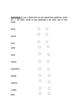 Actividad 1: Lee y fíjate bien en las siguientes palabras, pinta
el     de color verde si hay diptongo y de color rojo si hay
hiato.


tiene


ponía


veía

salió


seas


miedo


superficie


oleaje


océano


vuelta

pies
 