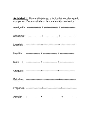 Actividad 1 : Marca el triptongo e indica las vocales que lo
componen. Debes señalar si la vocal es átona o tónica

averiguáis : ----------------- + ----------------- + -----------------


acariciéis : ----------------- + ----------------- + -----------------


jugaríais : ----------------- + ----------------- + -----------------


limpiáis :    ----------------- + ----------------- + -----------------


buey      :   ----------------- + ----------------- + -----------------


Uruguay:      -----------------+-------------------+-------------------


Estudiáis: -------------------+------------------+-------------------


Fragancia: -------------------+---------------------+-----------------


Asociar       : ----------------+-----------------------+----------------
 
