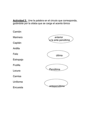 Actividad 2: Une la palabra en el circulo que corresponda,
guiándote por la silaba que se carga el acento tónico


Camión

Marinero                              anterior
                                a la ante penúltima
Capitán

Ardilla

Feliz
                                      última
Estropajo

Frutilla
                                Penúltima
Locura

Camisa

Uniforme
                                antepenúltima
Encuesta
 