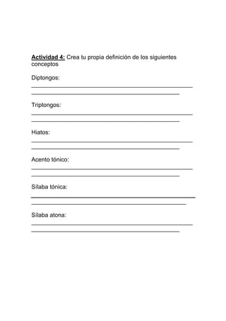 Actividad 4: Crea tu propia definición de los siguientes
conceptos

Diptongos:
_________________________________________________
_____________________________________________

Triptongos:
_________________________________________________
_____________________________________________

Hiatos:
_________________________________________________
_____________________________________________

Acento tónico:
_________________________________________________
_____________________________________________

Sílaba tónica:

_______________________________________________

Sílaba atona:
_________________________________________________
_____________________________________________
 