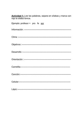 Actividad 1: Lee las palabras, separa en sílabas y marca con
rojo la silaba tónica.

Ejemplo: profesor = pro fe sor

Información: -----------------------------------------------------------------


Clima :-------------------------------------------------------------------------


Objetivos :--------------------------------------------------------------------


Desarrollo :-------------------------------------------------------------------


Orientación :-----------------------------------------------------------------


Carretilla:--------------------------------------------------------------------


Canción:----------------------------------------------------------------------


Celular:-----------------------------------------------------------------------


Lápiz:--------------------------------------------------------------------------
 