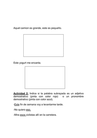 Aquel camion es grande, este es pequeño.




Este yogurt me encanta.




Actividad 2: Indica si la palabra subrayada es un adjetivo
demostrativo (pinta con color rojo)      o un pronombre
demostrativo (pinta con color azul).

-Este fin de semana voy a levantarme tarde.

-No quiero eso.

-Mira esos ciclistas allí en la carretera.
 