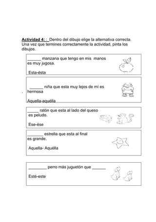 Actividad 4: : Dentro del dibujo elige la alternativa correcta.
Una vez que termines correctamente la actividad, pinta los
dibujos.

    ______ manzana que tengo en mis manos
    es muy jugosa.

    Esta-ésta


     ______ niña que esta muy lejos de mí es
.   hermosa

    Aquella-aquélla

    _____ ratón que esta al lado del queso
     es peludo.

    Ese-ése

    _______ estrella que esta al final
    es grande.

    Aquella- Aquélla



    ________ perro más juguetón que ______

    Esté-este
 