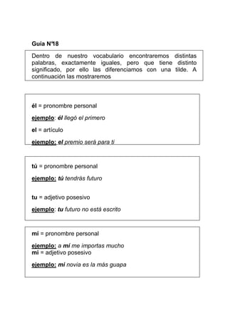 Guía N°
      18

Dentro de nuestro vocabulario encontraremos distintas
palabras, exactamente iguales, pero que tiene distinto
significado, por ello las diferenciamos con una tilde. A
continuación las mostraremos



él = pronombre personal

ejemplo: él llegó el primero

el = artículo

ejemplo: el premio será para ti



tú = pronombre personal

ejemplo: tú tendrás futuro


tu = adjetivo posesivo

ejemplo: tu futuro no está escrito



mí = pronombre personal

ejemplo: a mí me importas mucho
mi = adjetivo posesivo

ejemplo: mi novia es la más guapa
 