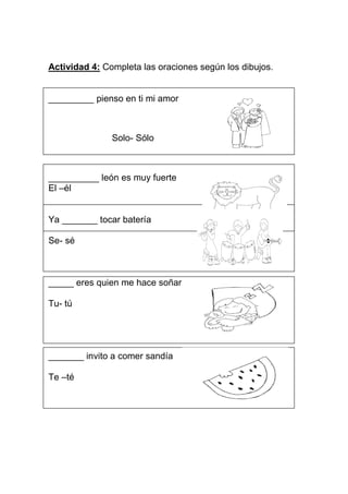 Actividad 4: Completa las oraciones según los dibujos.


_________ pienso en ti mi amor



               Solo- Sólo



__________ león es muy fuerte
El –él


Ya _______ tocar batería

Se- sé



_____ eres quien me hace soñar

Tu- tú




_______ invito a comer sandía

Te –té
 