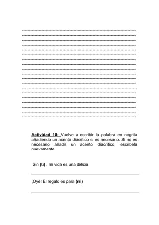 ----------------------------------------------------------------------------------
----------------------------------------------------------------------------------
----------------------------------------------------------------------------------
----------------------------------------------------------------------------------
----------------------------------------------------------------------------------
----------------------------------------------------------------------------------
----------------------------------------------------------------------------------
----------------------------------------------------------------------------------
----------------------------------------------------------------------------------
----------------------------------------------------------------------------------
----------------------------------------------------------------------------------
----------------------------------------------------------------------------------
--- -------------------------------------------------------------------------------
----------------------------------------------------------------------------------
----------------------------------------------------------------------------------
----------------------------------------------------------------------------------
----------------------------------------------------------------------------------
----------------------------------------------------------------------------------
----------------------------------------------------------------------------------



      Actividad 10: Vuelve a escribir la palabra en negrita
      añadiendo un acento diacrítico si es necesario. Si no es
      necesario añadir un acento diacrítico, escribela
      nuevamente.


       Sin (ti) , mi vida es una delicia



      ¡Oye! El regalo es para (mi)
 