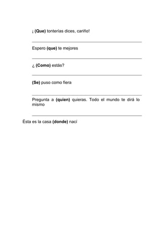 ¡ (Que) tonterías dices, cariño!



    Espero (que) te mejores



    ¿ (Como) estás?



    (Se) puso como fiera



    Pregunta a (quien) quieras. Todo el mundo te dirá lo
    mismo



Ésta es la casa (donde) nací
 